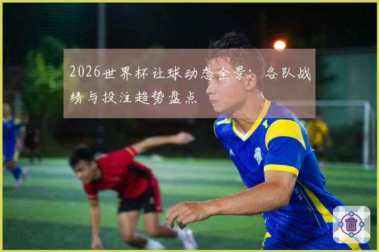2026世界杯让球动态全景：各队战绩与投注趋势盘点