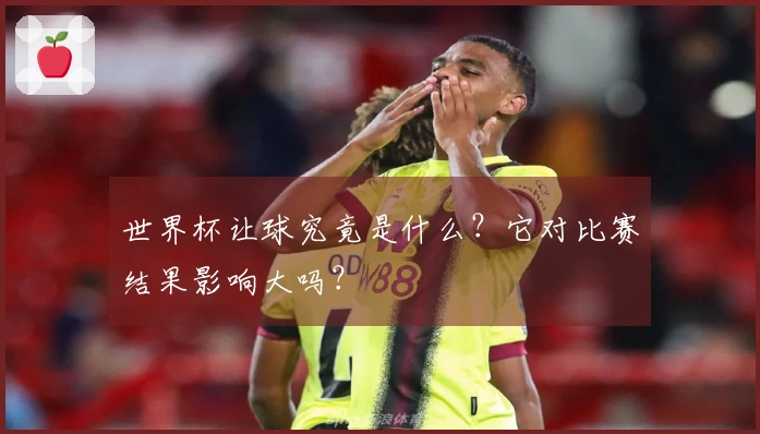 世界杯让球究竟是什么？它对比赛结果影响大吗？