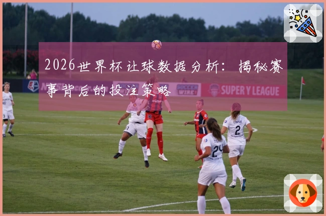 2026世界杯让球数据分析：揭秘赛事背后的投注策略